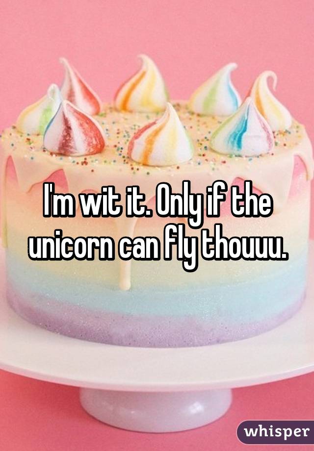 I'm wit it. Only if the unicorn can fly thouuu.