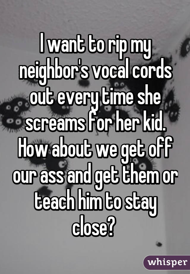 I want to rip my neighbor's vocal cords out every time she screams for her kid. How about we get off our ass and get them or teach him to stay close? 