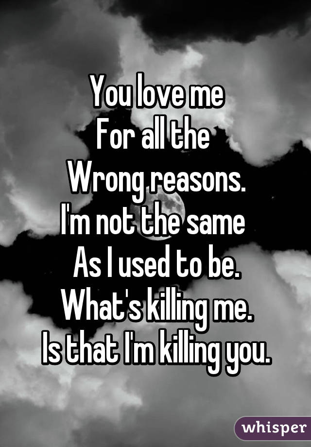 You love me
For all the 
Wrong reasons.
I'm not the same 
As I used to be.
What's killing me.
Is that I'm killing you.