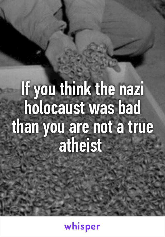 If you think the nazi holocaust was bad than you are not a true atheist 