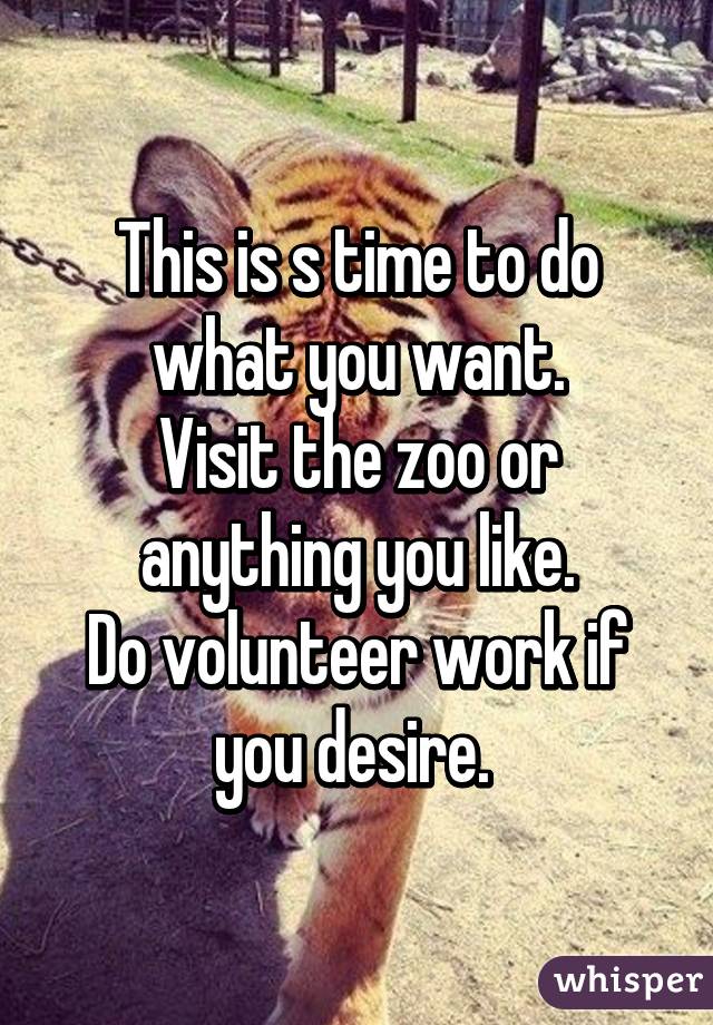 This is s time to do what you want.
Visit the zoo or anything you like.
Do volunteer work if you desire. 
