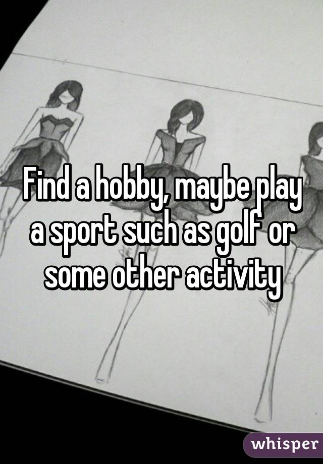 Find a hobby, maybe play a sport such as golf or some other activity