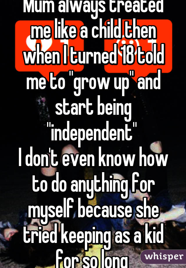 Mum always treated me like a child then when I turned 18 told me to "grow up" and start being "independent" 
I don't even know how to do anything for myself because she tried keeping as a kid for so long 