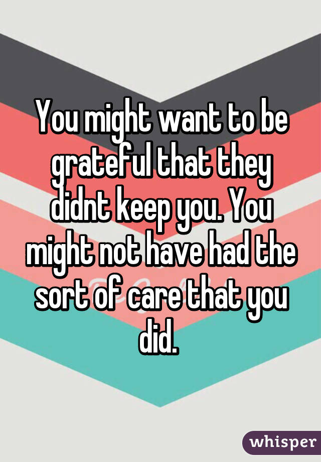 You might want to be grateful that they didnt keep you. You might not have had the sort of care that you did. 