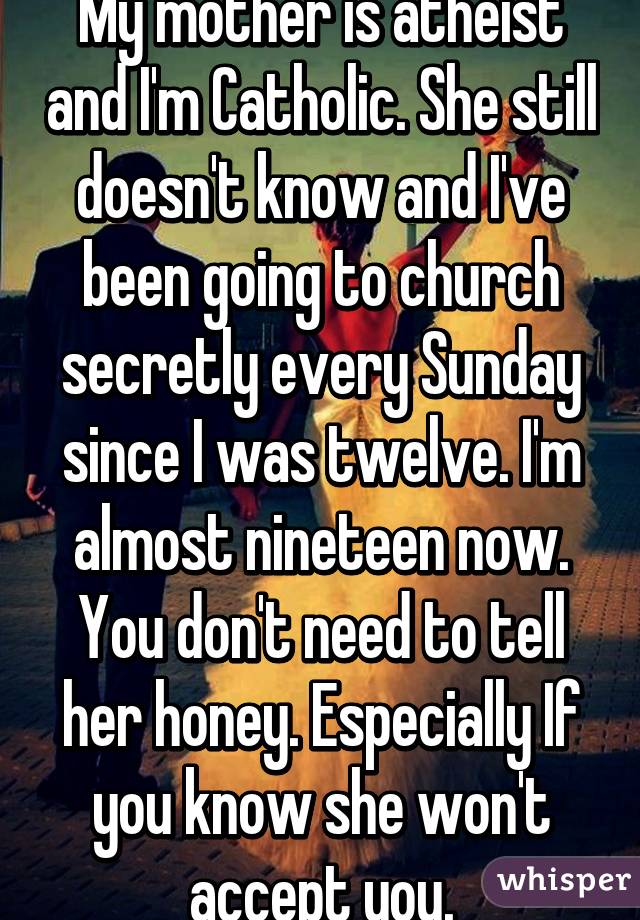 My mother is atheist and I'm Catholic. She still doesn't know and I've been going to church secretly every Sunday since I was twelve. I'm almost nineteen now. You don't need to tell her honey. Especially If you know she won't accept you.