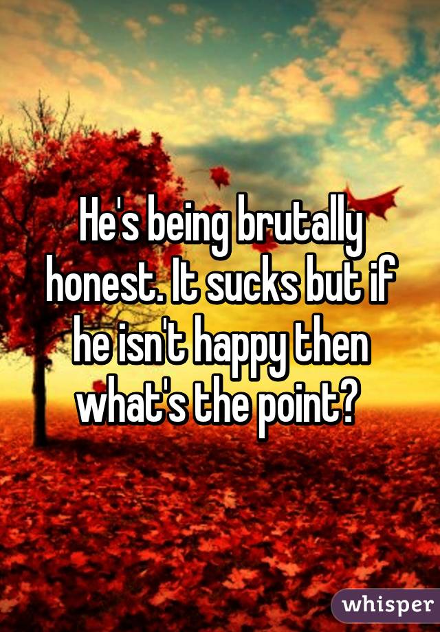 He's being brutally honest. It sucks but if he isn't happy then what's the point? 