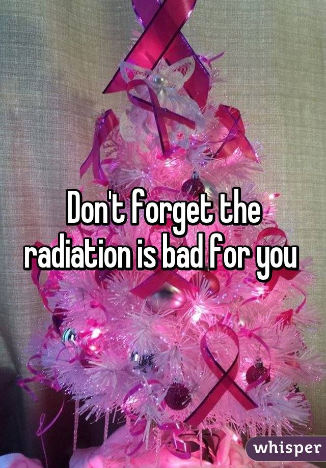 Don't forget the radiation is bad for you 