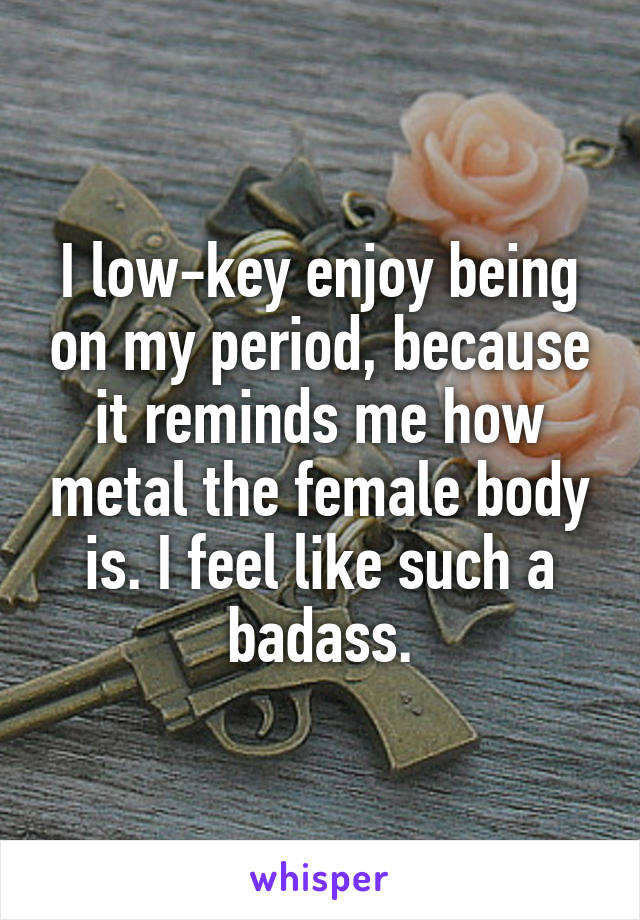I low-key enjoy being on my period, because it reminds me how metal the female body is. I feel like such a badass.