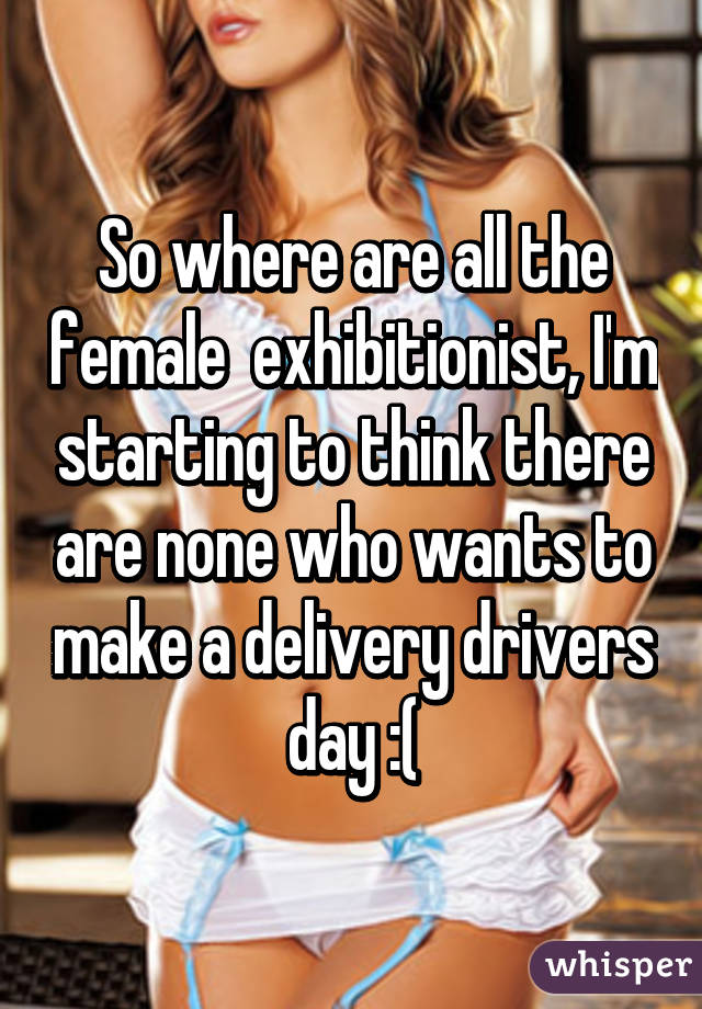 So where are all the female  exhibitionist, I'm starting to think there are none who wants to make a delivery drivers day :(