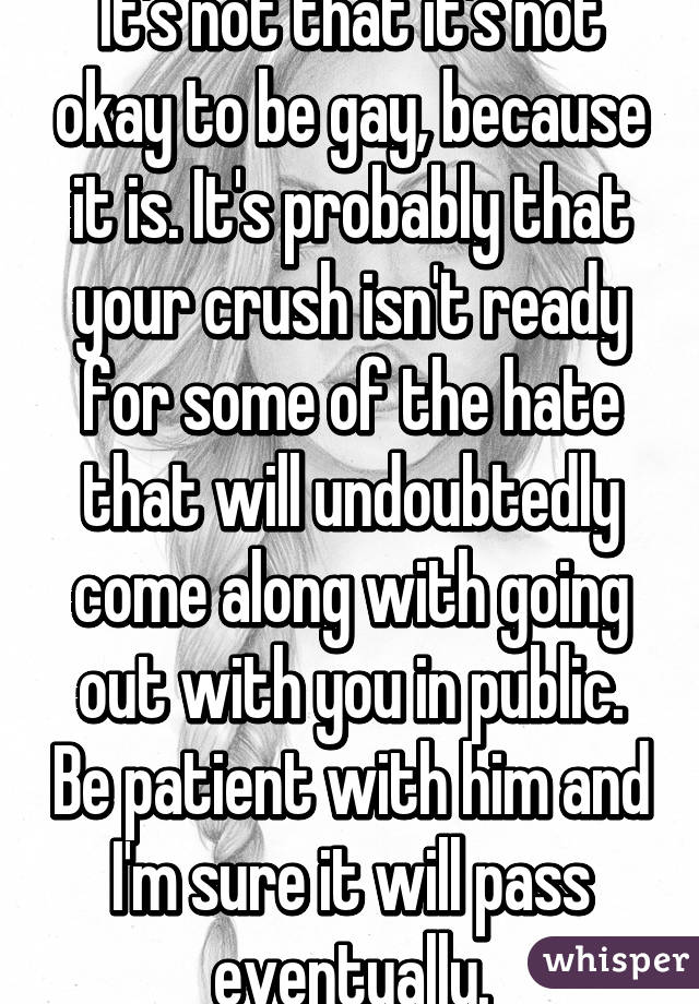 It's not that it's not okay to be gay, because it is. It's probably that your crush isn't ready for some of the hate that will undoubtedly come along with going out with you in public. Be patient with him and I'm sure it will pass eventually.