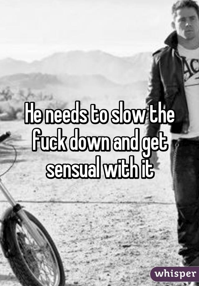 He needs to slow the fuck down and get sensual with it