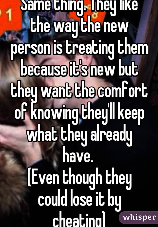 Same thing. They like the way the new person is treating them because it's new but they want the comfort of knowing they'll keep what they already have. 
(Even though they could lose it by cheating)