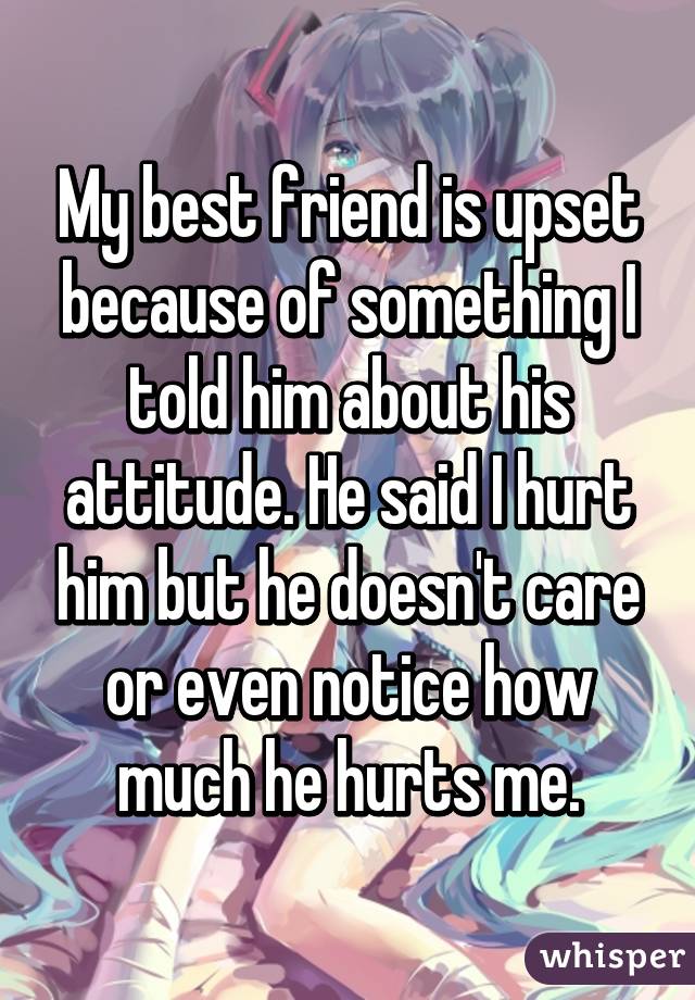 My best friend is upset because of something I told him about his attitude. He said I hurt him but he doesn't care or even notice how much he hurts me.
