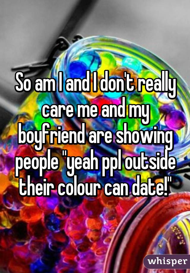 So am I and I don't really care me and my boyfriend are showing people "yeah ppl outside their colour can date!"