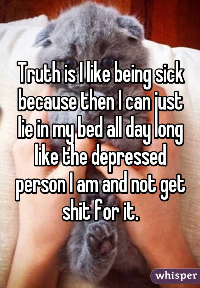 Truth is I like being sick because then I can just lie in my bed all day long like the depressed person I am and not get shit for it.