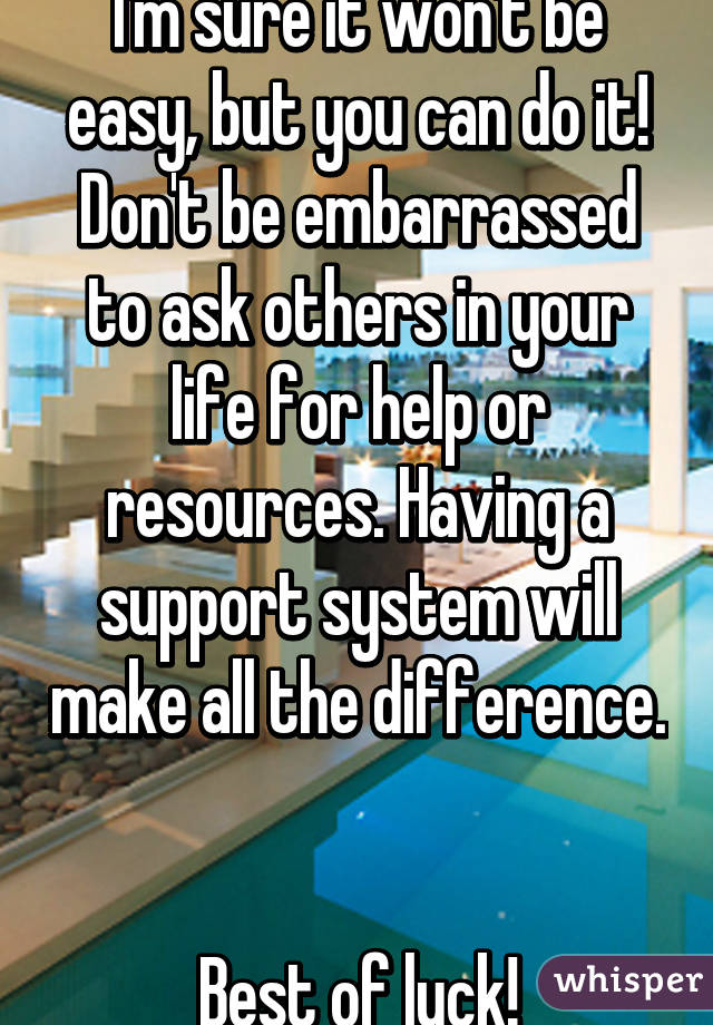 I'm sure it won't be easy, but you can do it! Don't be embarrassed to ask others in your life for help or resources. Having a support system will make all the difference. 

Best of luck!