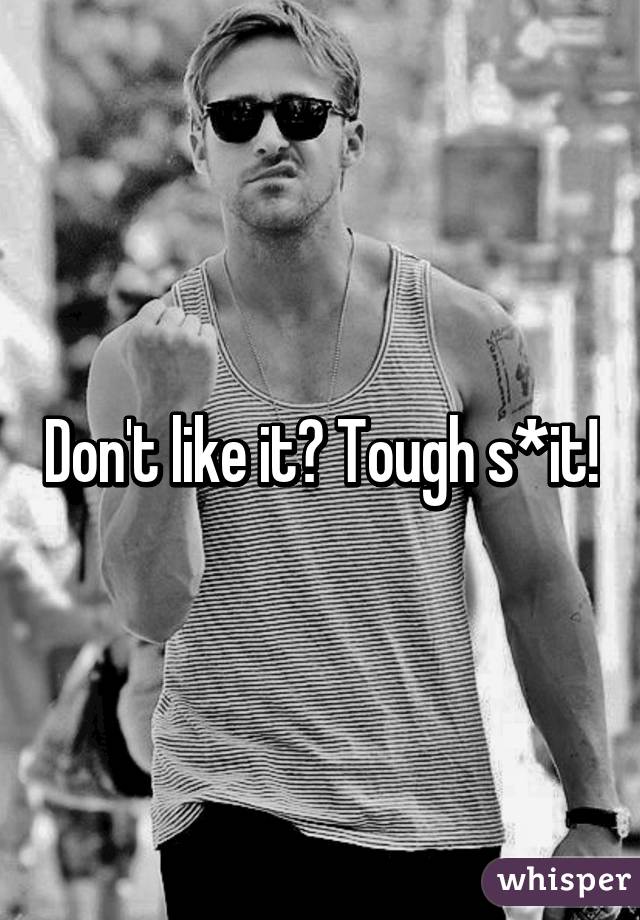 Don't like it? Tough s*it!