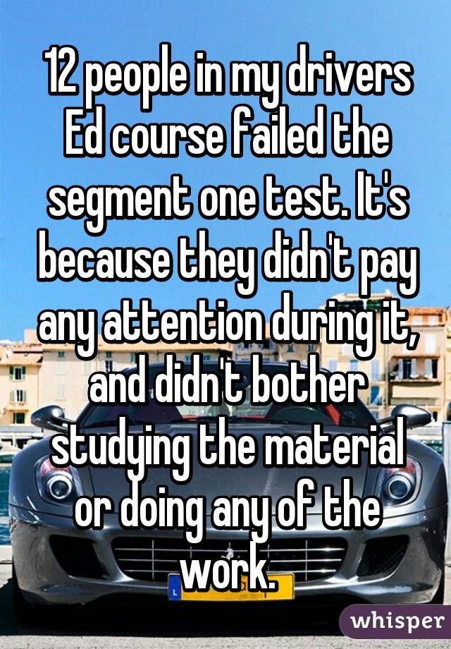 12 people in my drivers Ed course failed the segment one test. It's because they didn't pay any attention during it, and didn't bother studying the material or doing any of the work.