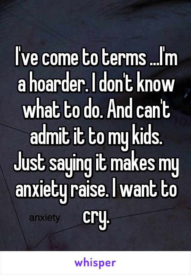 I've come to terms ...I'm a hoarder. I don't know what to do. And can't admit it to my kids. Just saying it makes my anxiety raise. I want to cry.