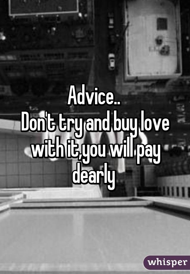 Advice.. 
Don't try and buy love with it,you will pay dearly 