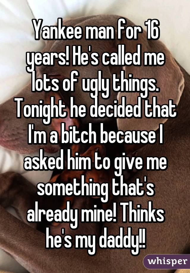 Yankee man for 16 years! He's called me lots of ugly things. Tonight he decided that I'm a bitch because I asked him to give me something that's already mine! Thinks he's my daddy!!