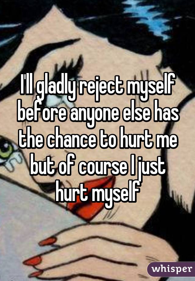 I'll gladly reject myself before anyone else has the chance to hurt me but of course I just hurt myself
