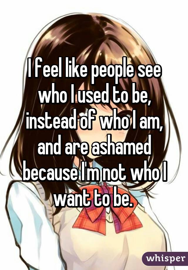 I feel like people see who I used to be, instead of who I am, and are ashamed because I'm not who I want to be. 