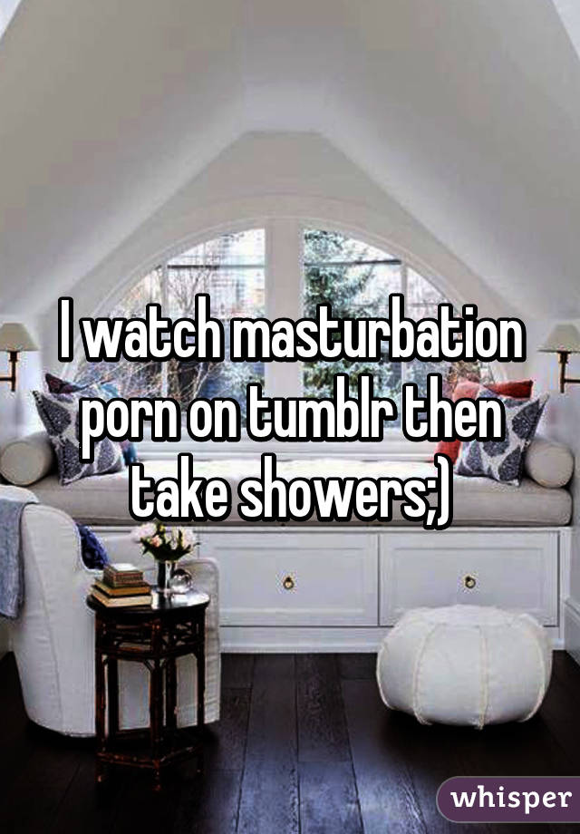 I watch masturbation porn on tumblr then take showers;)