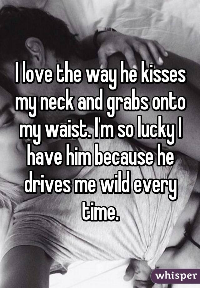 I love the way he kisses my neck and grabs onto my waist. I'm so lucky I have him because he drives me wild every time.
