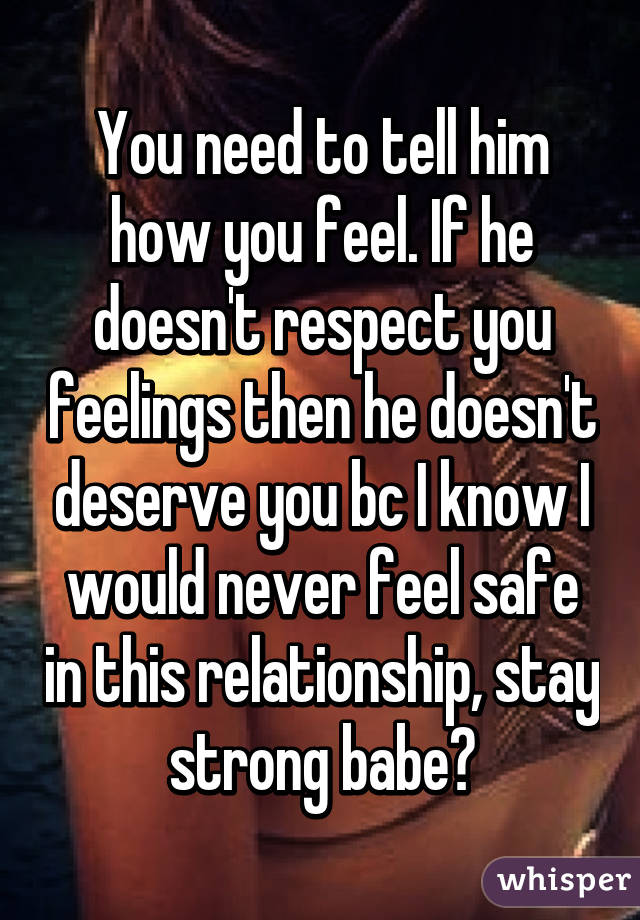 You need to tell him how you feel. If he doesn't respect you feelings then he doesn't deserve you bc I know I would never feel safe in this relationship, stay strong babe😘
