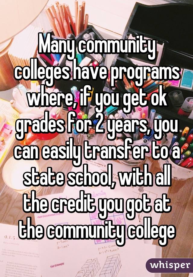 Many community colleges have programs where, if you get ok grades for 2 years, you can easily transfer to a state school, with all the credit you got at the community college