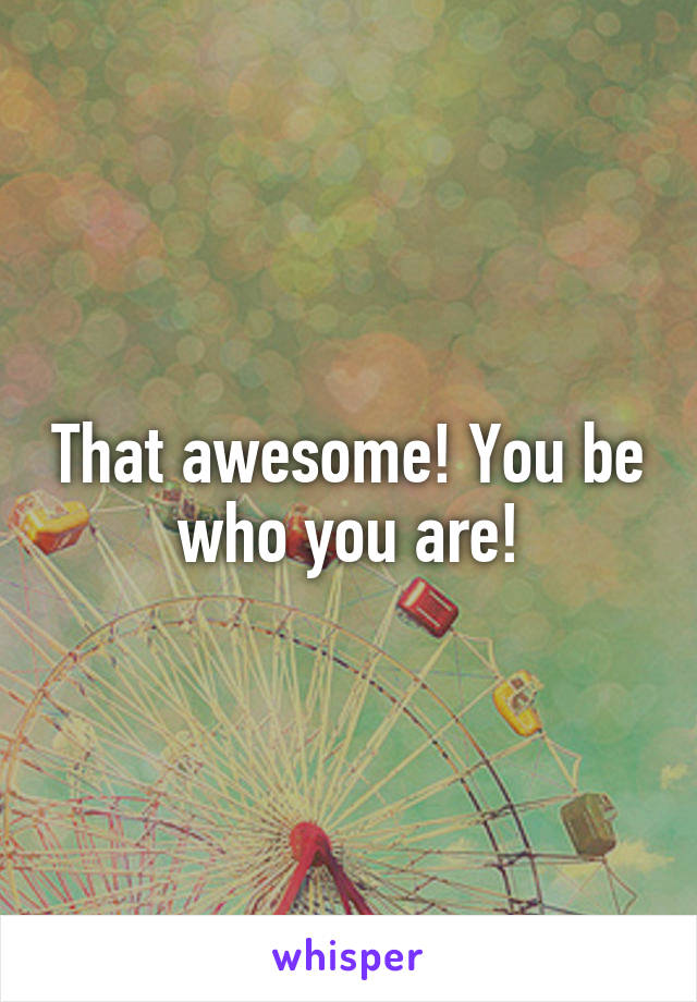 That awesome! You be who you are!