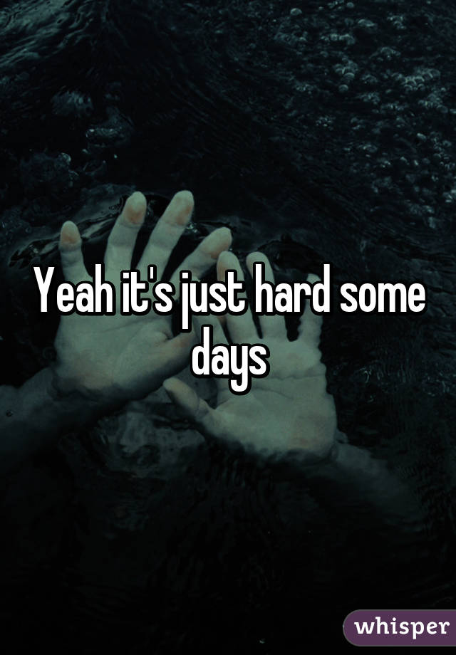Yeah it's just hard some days