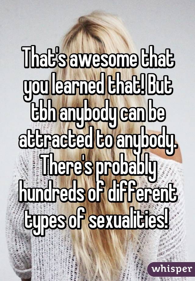 That's awesome that you learned that! But tbh anybody can be attracted to anybody. There's probably hundreds of different types of sexualities! 