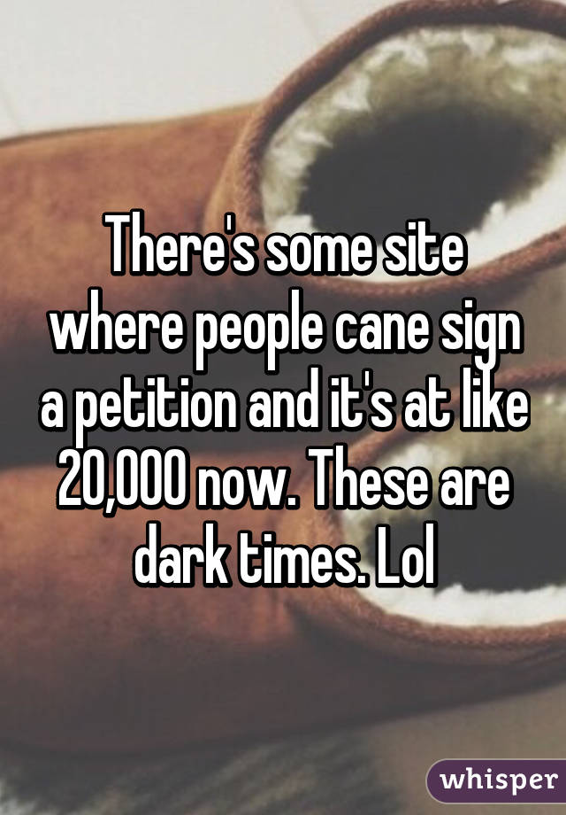 There's some site where people cane sign a petition and it's at like 20,000 now. These are dark times. Lol