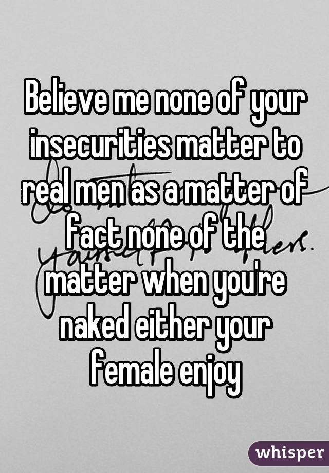 Believe me none of your insecurities matter to real men as a matter of fact none of the matter when you're naked either your female enjoy