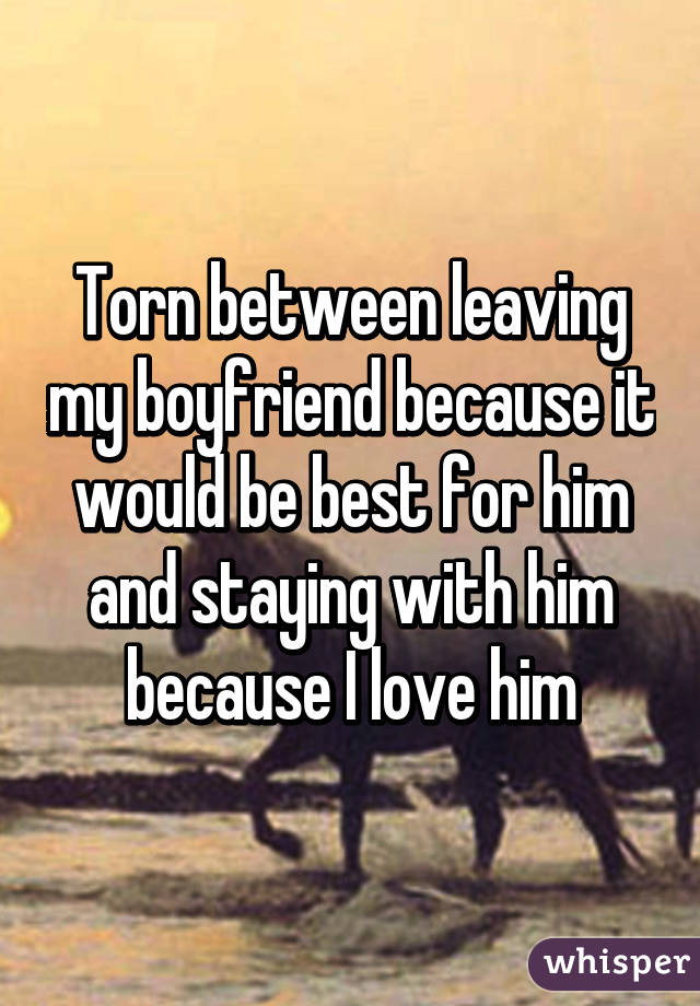 Torn between leaving my boyfriend because it would be best for him and staying with him because I love him