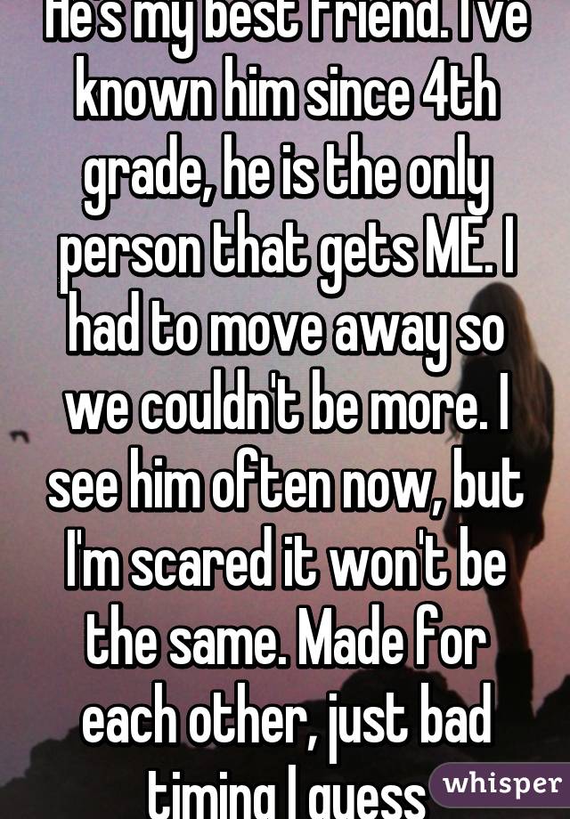 He's my best friend. I've known him since 4th grade, he is the only person that gets ME. I had to move away so we couldn't be more. I see him often now, but I'm scared it won't be the same. Made for each other, just bad timing I guess