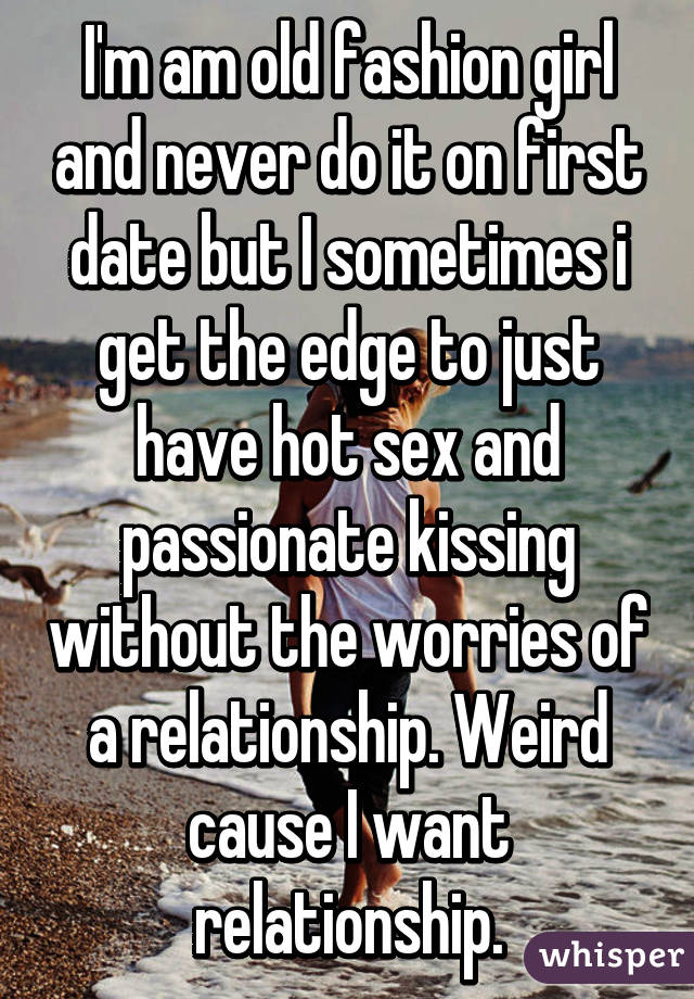 I'm am old fashion girl and never do it on first date but I sometimes i get the edge to just have hot sex and passionate kissing without the worries of a relationship. Weird cause I want relationship.