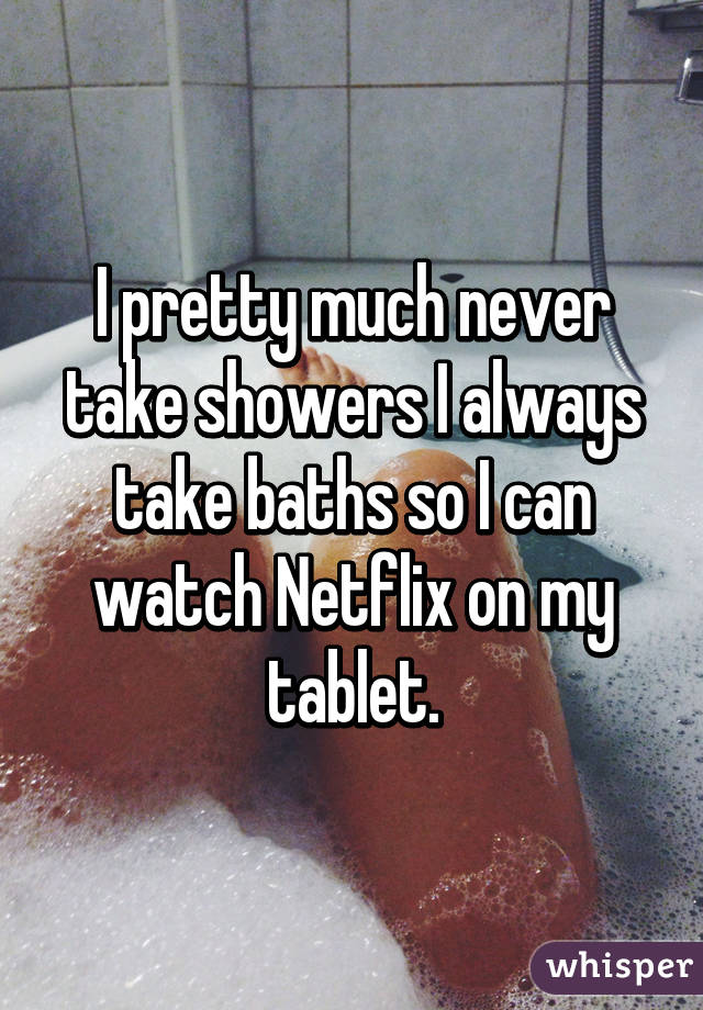 I pretty much never take showers I always take baths so I can watch Netflix on my tablet.