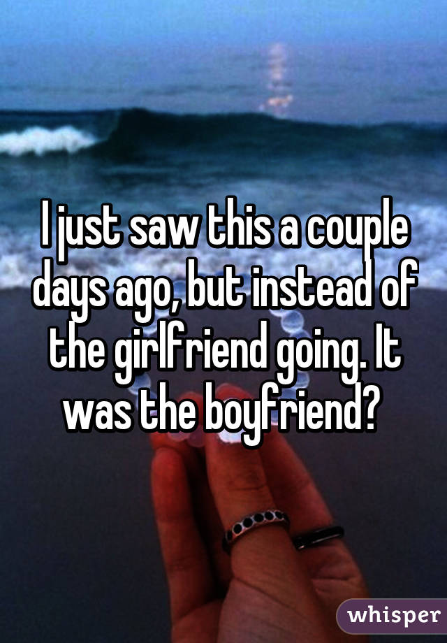 I just saw this a couple days ago, but instead of the girlfriend going. It was the boyfriend? 