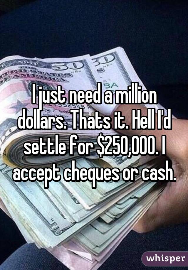 I just need a million dollars. Thats it. Hell I'd settle for $250,000. I accept cheques or cash.