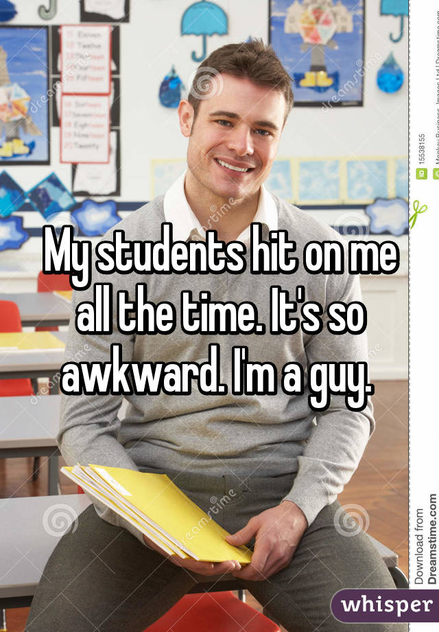 My students hit on me all the time. It's so awkward. I'm a guy. 