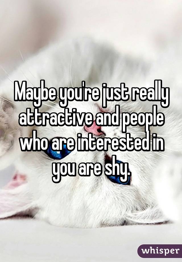 Maybe you're just really attractive and people who are interested in you are shy.