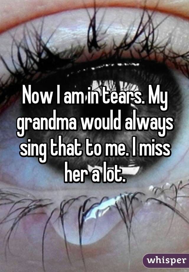 Now I am in tears. My grandma would always sing that to me. I miss her a lot.