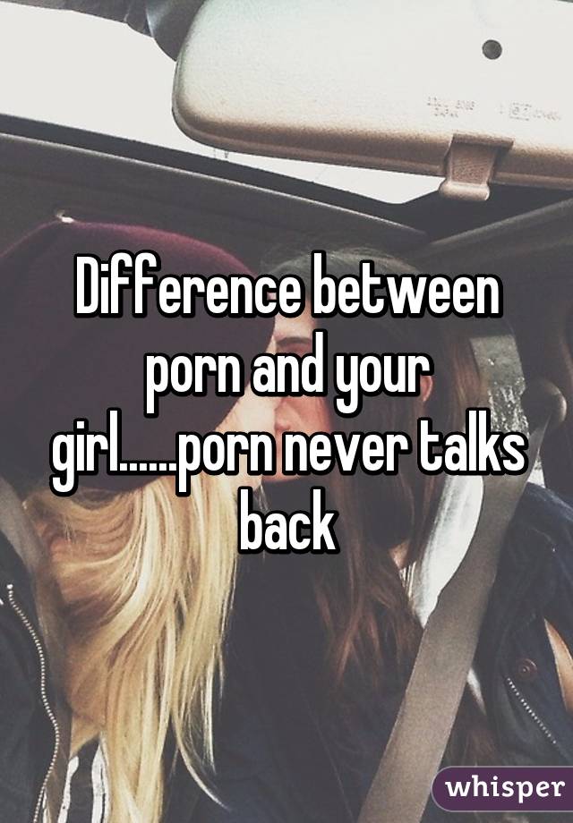 Difference between porn and your girl......porn never talks back