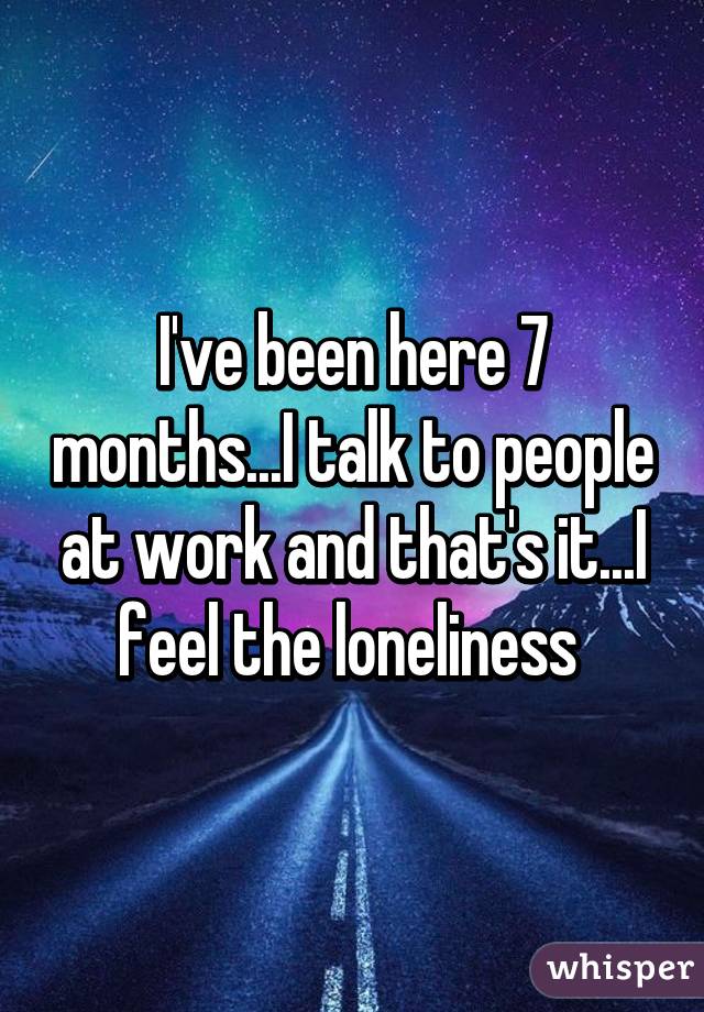 I've been here 7 months...I talk to people at work and that's it...I feel the loneliness 