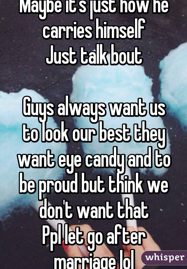 Maybe it's just how he carries himself
Just talk bout

Guys always want us to look our best they want eye candy and to be proud but think we don't want that
Ppl let go after marriage lol