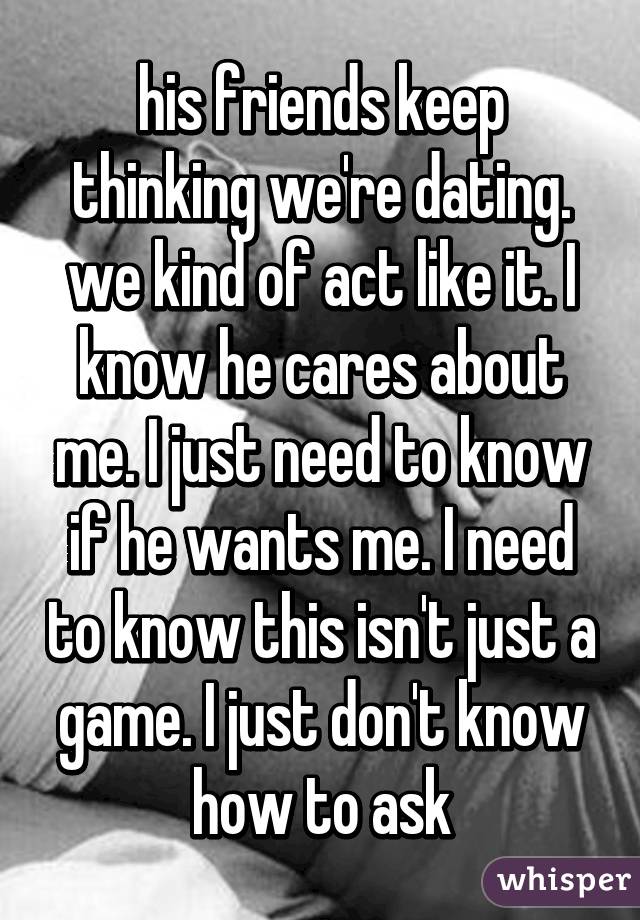 his friends keep thinking we're dating. we kind of act like it. I know he cares about me. I just need to know if he wants me. I need to know this isn't just a game. I just don't know how to ask