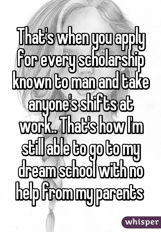 That's when you apply for every scholarship known to man and take anyone's shifts at work.. That's how I'm still able to go to my dream school with no help from my parents 